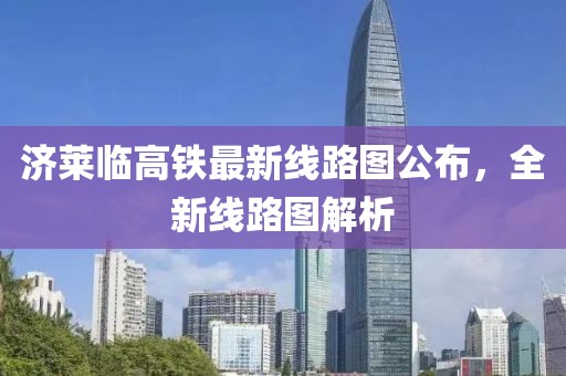 济莱临高铁最新线路图公布，全新线路图解析