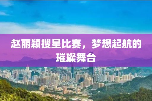 赵丽颖搜星比赛，梦想起航的璀璨舞台