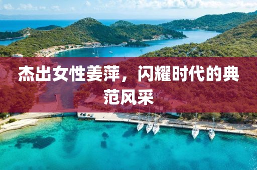 杰出女性姜萍，闪耀时代的典范风采