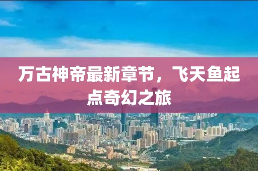 万古神帝最新章节，飞天鱼起点奇幻之旅
