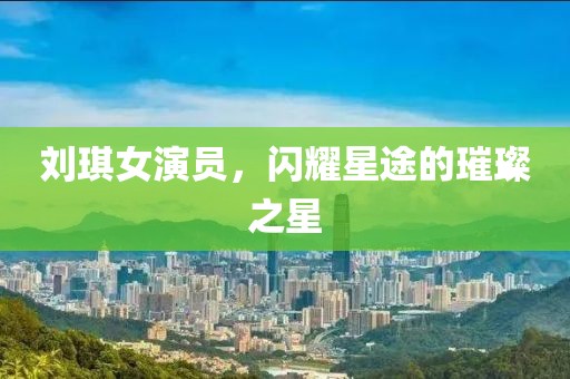 刘琪女演员，闪耀星途的璀璨之星