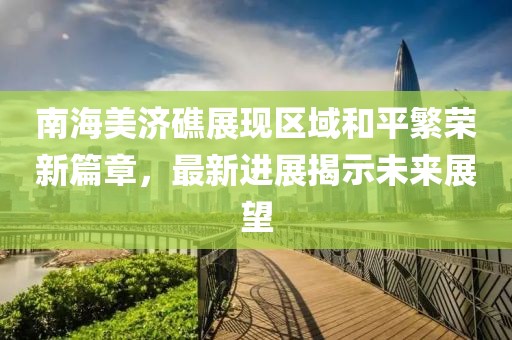 南海美济礁展现区域和平繁荣新篇章，最新进展揭示未来展望
