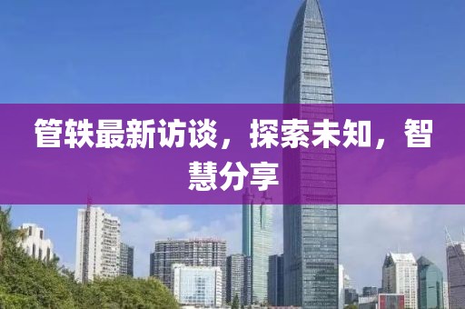 管轶最新访谈，探索未知，智慧分享
