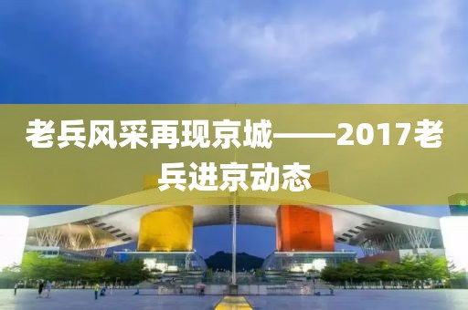 老兵风采再现京城——2017老兵进京动态