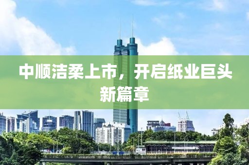 中顺洁柔上市，开启纸业巨头新篇章