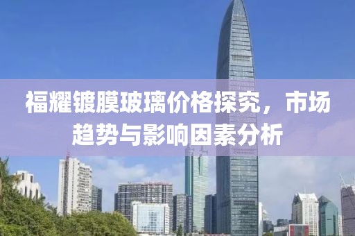 福耀镀膜玻璃价格探究，市场趋势与影响因素分析