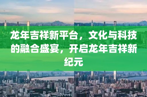 龙年吉祥新平台，文化与科技的融合盛宴，开启龙年吉祥新纪元