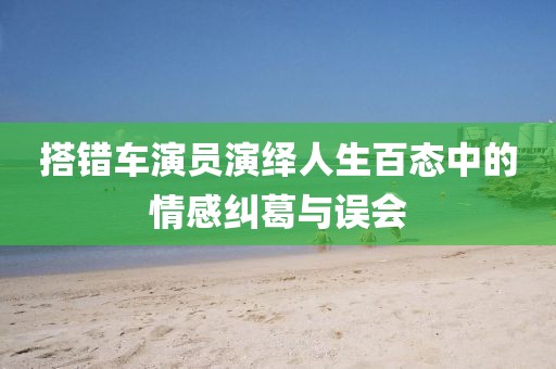 搭错车演员演绎人生百态中的情感纠葛与误会