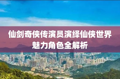 仙剑奇侠传演员演绎仙侠世界魅力角色全解析