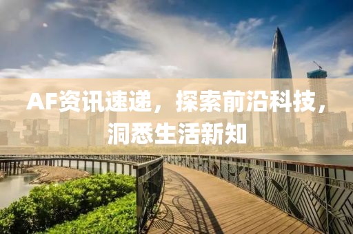 AF资讯速递，探索前沿科技，洞悉生活新知