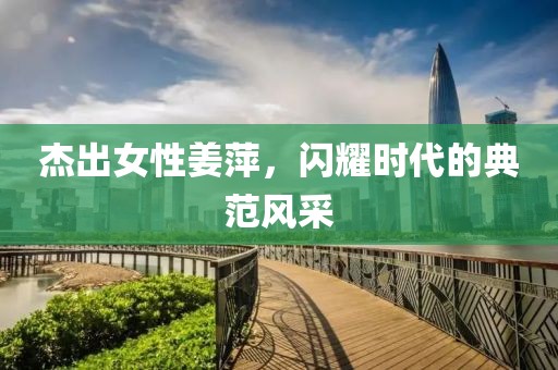 杰出女性姜萍，闪耀时代的典范风采