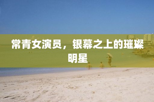 常青女演员，银幕之上的璀璨明星