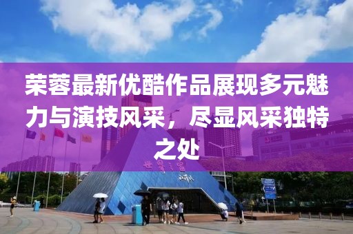 荣蓉最新优酷作品展现多元魅力与演技风采，尽显风采独特之处