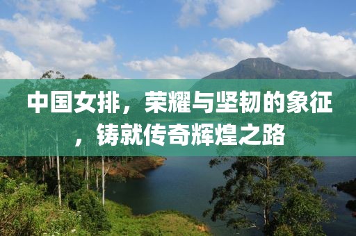 中国女排，荣耀与坚韧的象征，铸就传奇辉煌之路