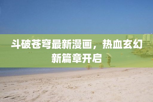 斗破苍穹最新漫画，热血玄幻新篇章开启