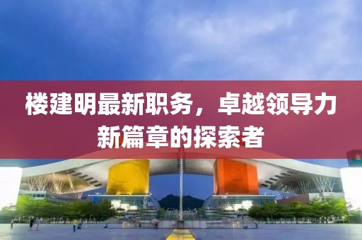 楼建明最新职务，卓越领导力新篇章的探索者