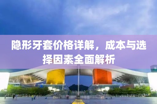 隐形牙套价格详解，成本与选择因素全面解析