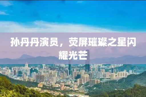 孙丹丹演员，荧屏璀璨之星闪耀光芒