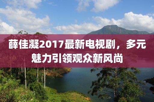 薛佳凝2017最新电视剧，多元魅力引领观众新风尚