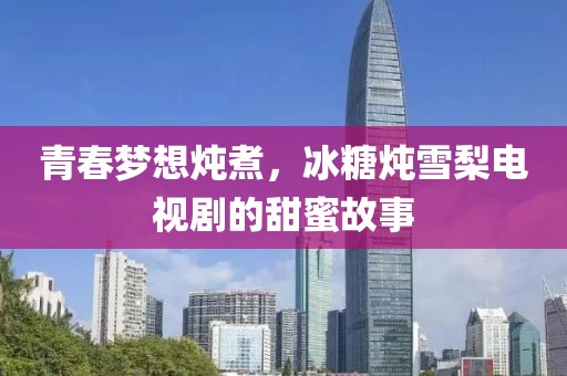 青春梦想炖煮，冰糖炖雪梨电视剧的甜蜜故事