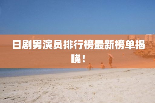 日剧男演员排行榜最新榜单揭晓！
