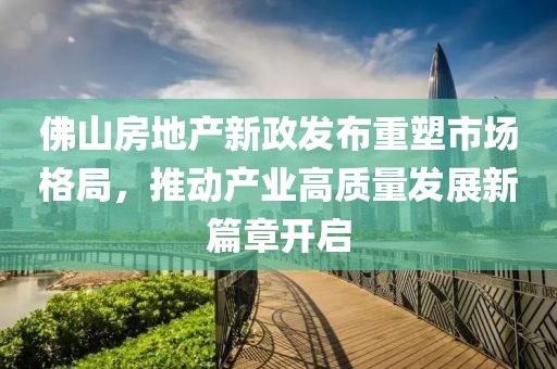佛山房地产新政发布重塑市场格局，推动产业高质量发展新篇章开启