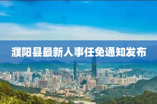 濮阳县最新人事任免通知发布