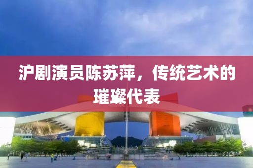 沪剧演员陈苏萍，传统艺术的璀璨代表