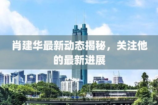 肖建华最新动态揭秘，关注他的最新进展