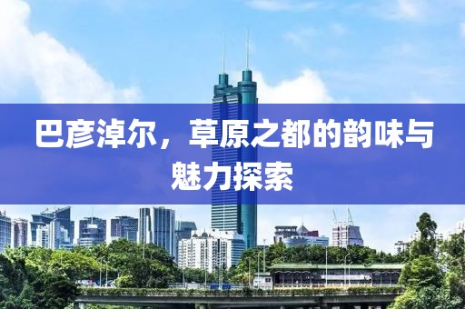 巴彦淖尔，草原之都的韵味与魅力探索