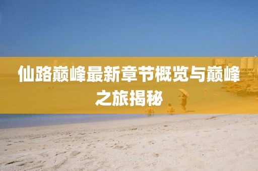 仙路巅峰最新章节概览与巅峰之旅揭秘