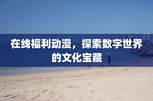 在线福利动漫，探索数字世界的文化宝藏