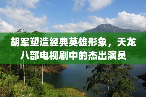 胡军塑造经典英雄形象，天龙八部电视剧中的杰出演员