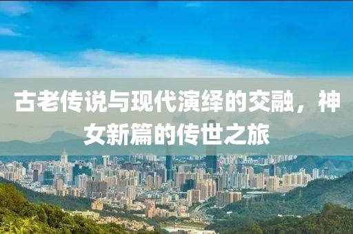古老传说与现代演绎的交融，神女新篇的传世之旅