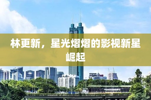 林更新，星光熠熠的影视新星崛起