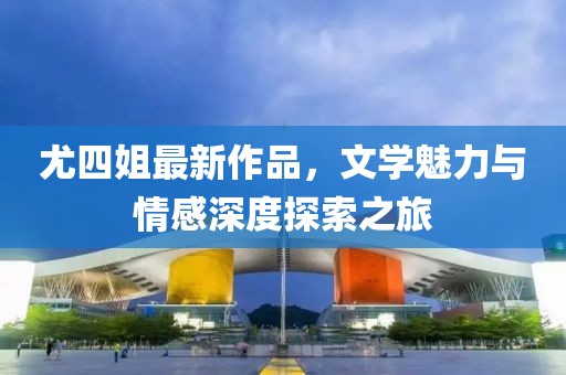 尤四姐最新作品，文学魅力与情感深度探索之旅