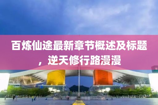 百炼仙途最新章节概述及标题，逆天修行路漫漫