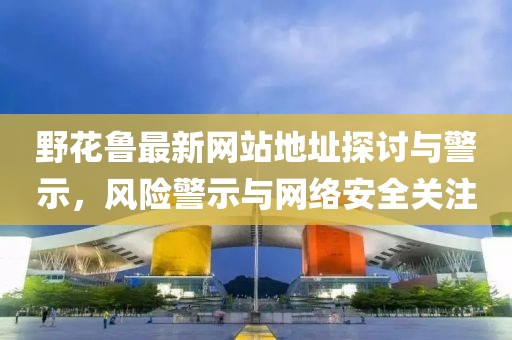 野花鲁最新网站地址探讨与警示，风险警示与网络安全关注