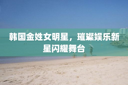 韩国金姓女明星，璀璨娱乐新星闪耀舞台