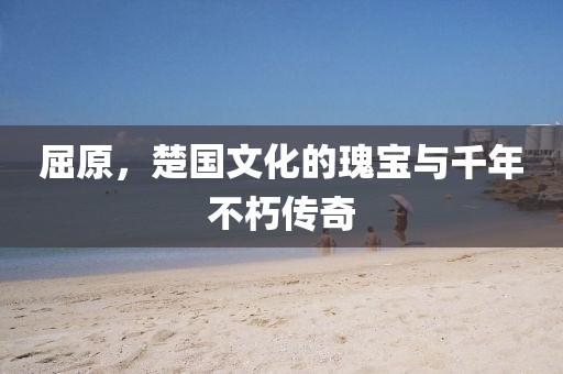 屈原，楚国文化的瑰宝与千年不朽传奇