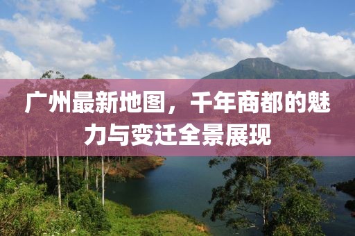 广州最新地图，千年商都的魅力与变迁全景展现