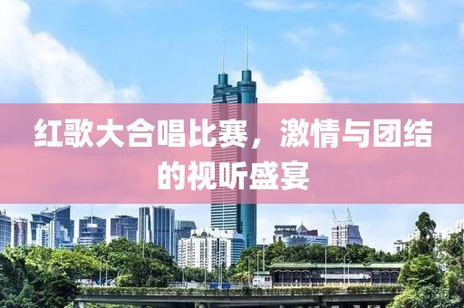 红歌大合唱比赛，激情与团结的视听盛宴
