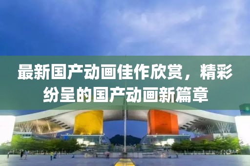最新国产动画佳作欣赏，精彩纷呈的国产动画新篇章