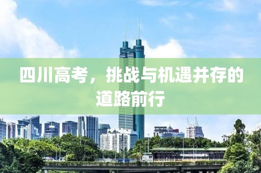 四川高考，挑战与机遇并存的道路前行