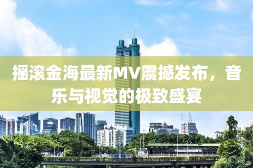 摇滚金海最新MV震撼发布，音乐与视觉的极致盛宴