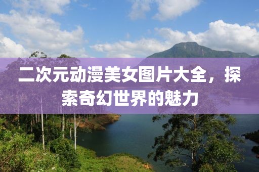 二次元动漫美女图片大全，探索奇幻世界的魅力
