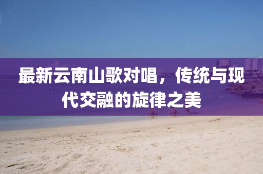 最新云南山歌对唱，传统与现代交融的旋律之美