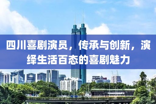 四川喜剧演员，传承与创新，演绎生活百态的喜剧魅力