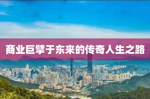 商业巨擘于东来的传奇人生之路