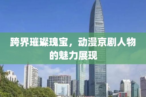 跨界璀璨瑰宝，动漫京剧人物的魅力展现